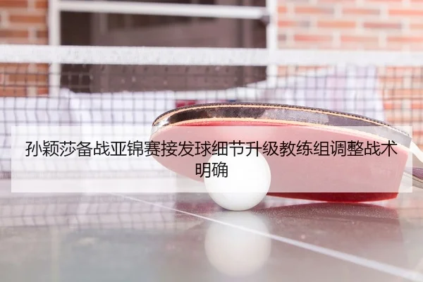孙颖莎备战亚锦赛接发球细节升级教练组调整战术明确
