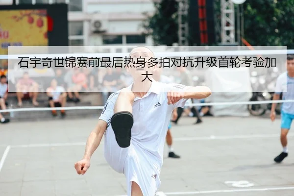 石宇奇世锦赛前最后热身多拍对抗升级首轮考验加大